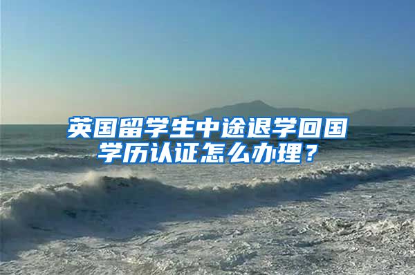 英国留学生中途退学回国学历认证怎么办理？