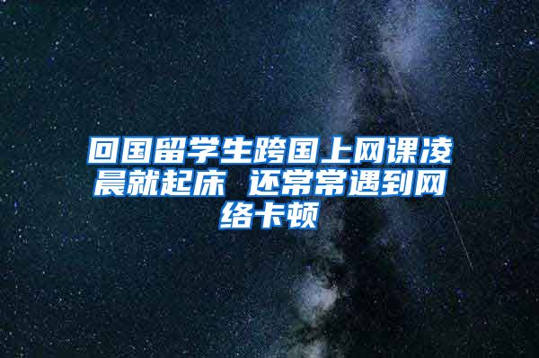 回国留学生跨国上网课凌晨就起床 还常常遇到网络卡顿