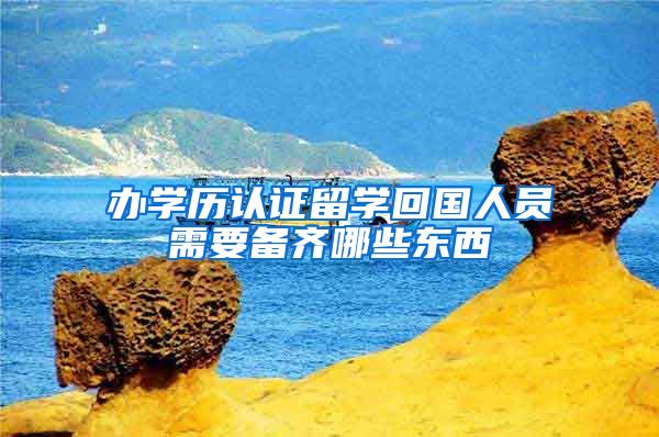 办学历认证留学回国人员需要备齐哪些东西