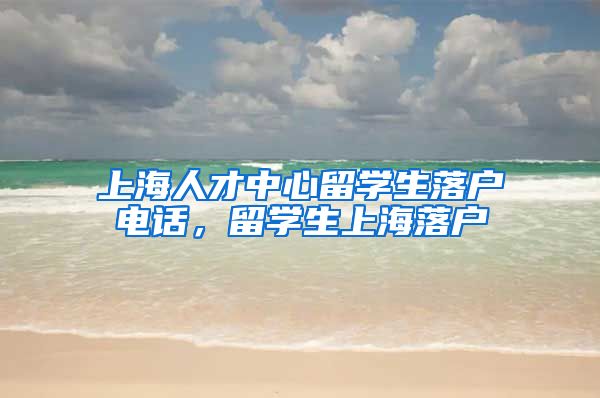 上海人才中心留学生落户电话，留学生上海落户