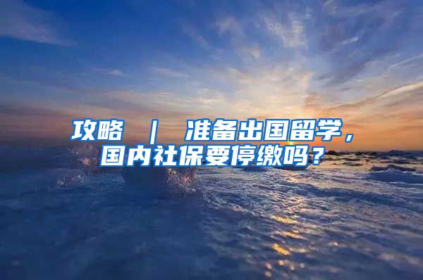 攻略 ｜ 准备出国留学，国内社保要停缴吗？