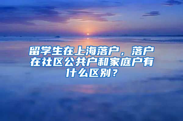 留学生在上海落户，落户在社区公共户和家庭户有什么区别？