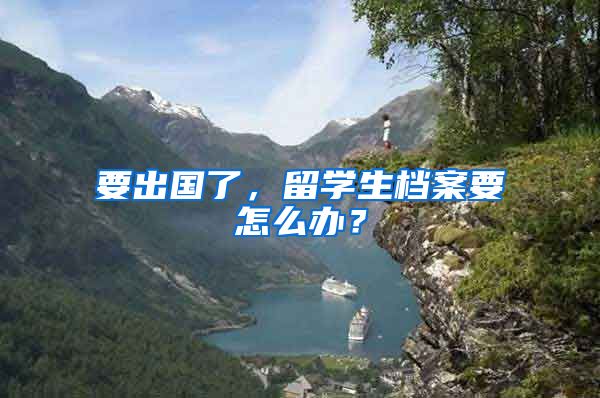 要出国了，留学生档案要怎么办？