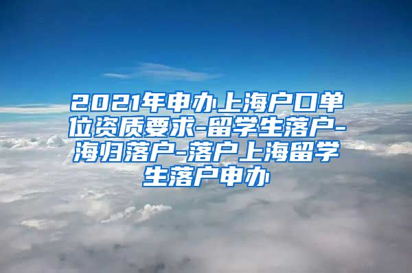 2021年申办上海户口单位资质要求-留学生落户-海归落户-落户上海留学生落户申办