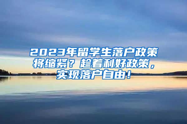 2023年留学生落户政策将缩紧？趁着利好政策，实现落户自由！