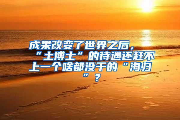 成果改变了世界之后，“土博士”的待遇还赶不上一个啥都没干的“海归”？