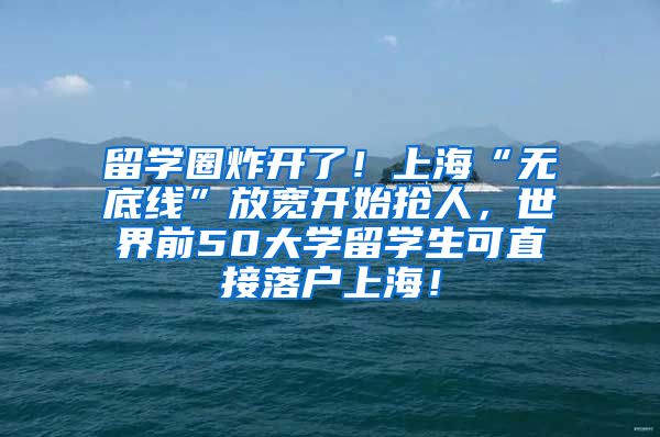 留学圈炸开了！上海“无底线”放宽开始抢人，世界前50大学留学生可直接落户上海！