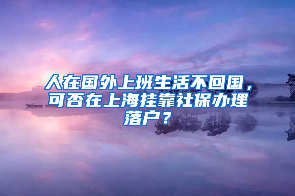 人在国外上班生活不回国，可否在上海挂靠社保办理落户？