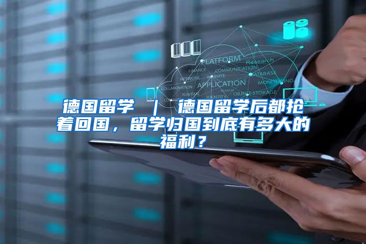 德国留学 ｜ 德国留学后都抢着回国，留学归国到底有多大的福利？