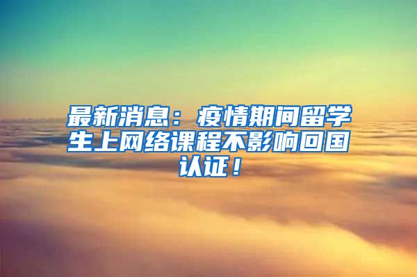 最新消息：疫情期间留学生上网络课程不影响回国认证！