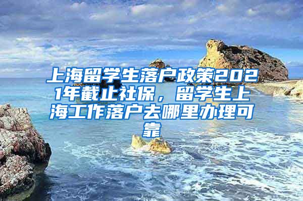 上海留学生落户政策2021年截止社保，留学生上海工作落户去哪里办理可靠