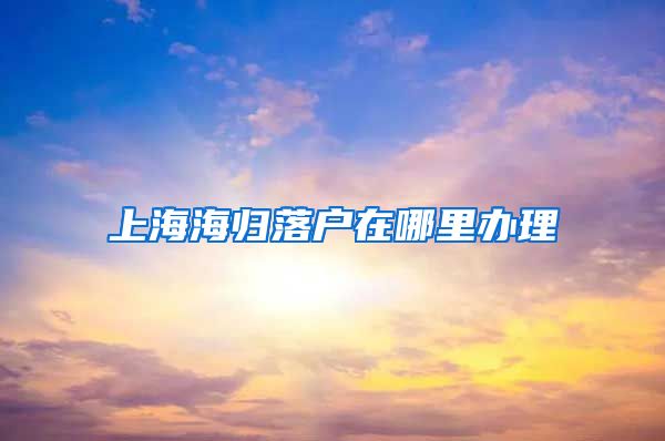 上海海归落户在哪里办理