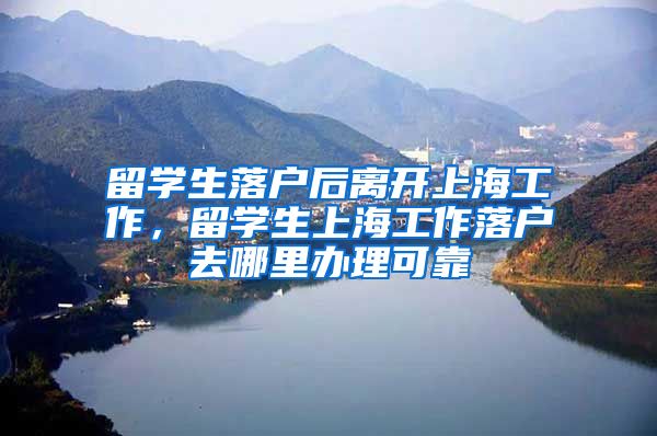 留学生落户后离开上海工作，留学生上海工作落户去哪里办理可靠