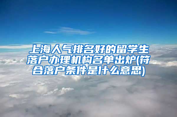 上海人气排名好的留学生落户办理机构名单出炉(符合落户条件是什么意思)