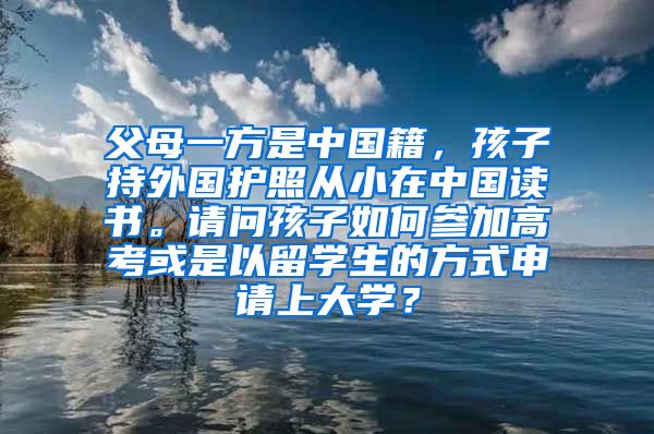 父母一方是中国籍，孩子持外国护照从小在中国读书。请问孩子如何参加高考或是以留学生的方式申请上大学？