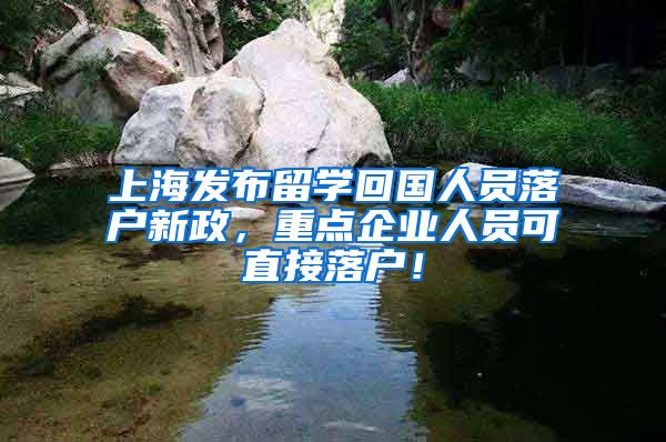 上海发布留学回国人员落户新政，重点企业人员可直接落户！