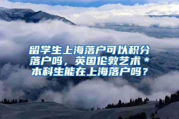留学生上海落户可以积分落户吗，英国伦敦艺术＊本科生能在上海落户吗？