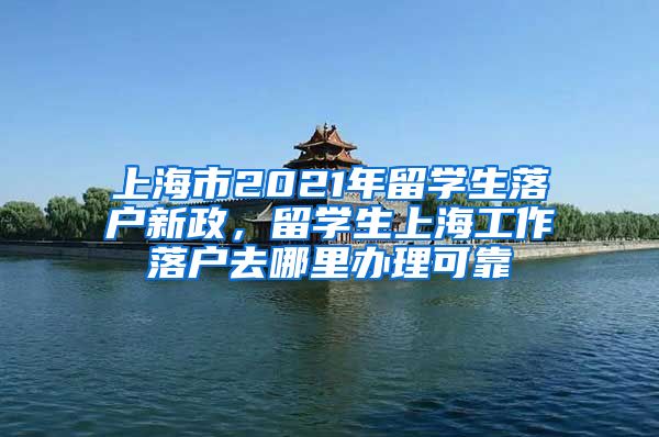 上海市2021年留学生落户新政，留学生上海工作落户去哪里办理可靠