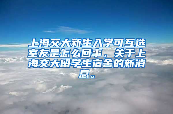 上海交大新生入学可互选室友是怎么回事，关于上海交大留学生宿舍的新消息。