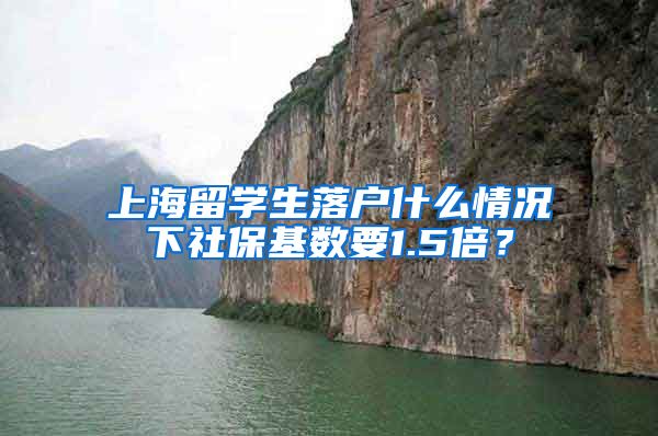 上海留学生落户什么情况下社保基数要1.5倍？