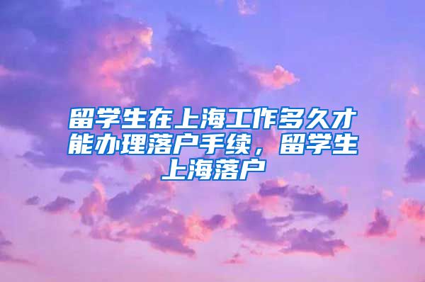 留学生在上海工作多久才能办理落户手续，留学生上海落户