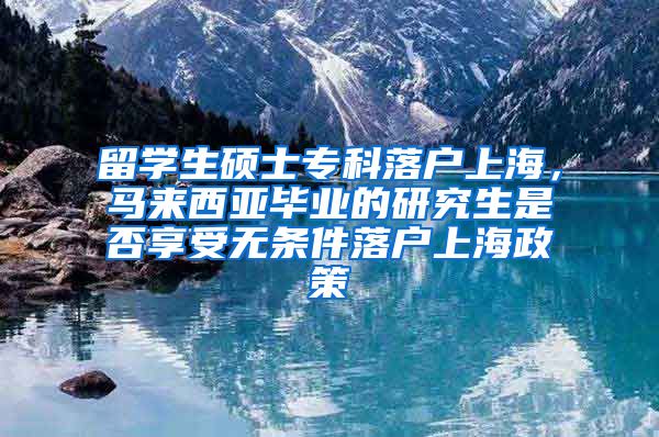 留学生硕士专科落户上海，马来西亚毕业的研究生是否享受无条件落户上海政策