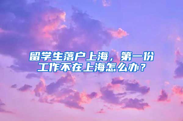留学生落户上海，第一份工作不在上海怎么办？