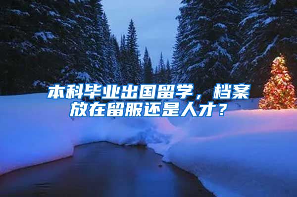 本科毕业出国留学，档案放在留服还是人才？