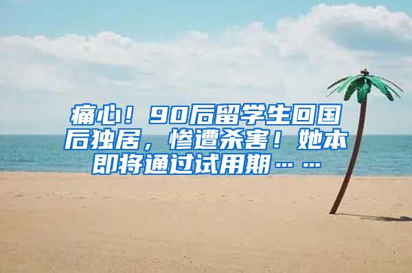 痛心！90后留学生回国后独居，惨遭杀害！她本即将通过试用期……