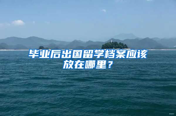毕业后出国留学档案应该放在哪里？
