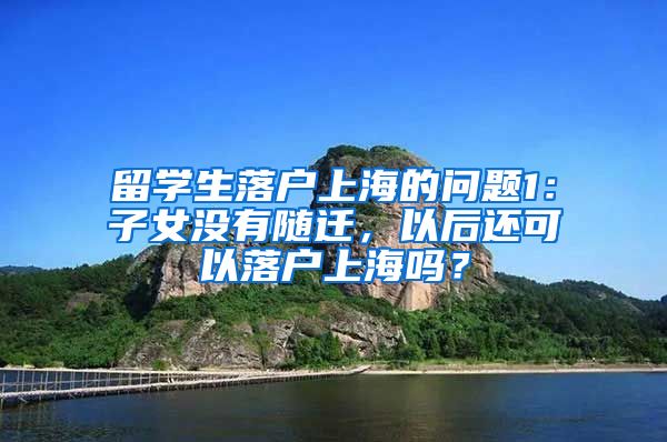 留学生落户上海的问题1：子女没有随迁，以后还可以落户上海吗？