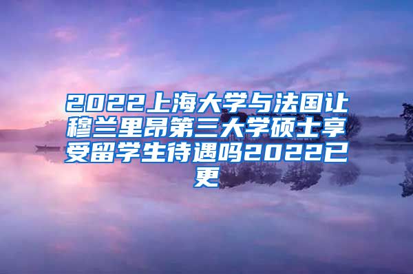 2022上海大学与法国让穆兰里昂第三大学硕士享受留学生待遇吗2022已更