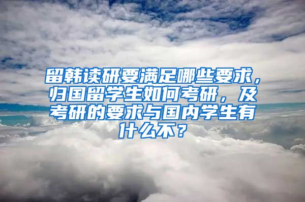 留韩读研要满足哪些要求，归国留学生如何考研，及考研的要求与国内学生有什么不？