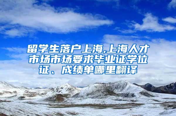 留学生落户上海,上海人才市场市场要求毕业证学位证、成绩单哪里翻译