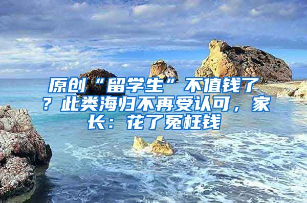 原创“留学生”不值钱了？此类海归不再受认可，家长：花了冤枉钱