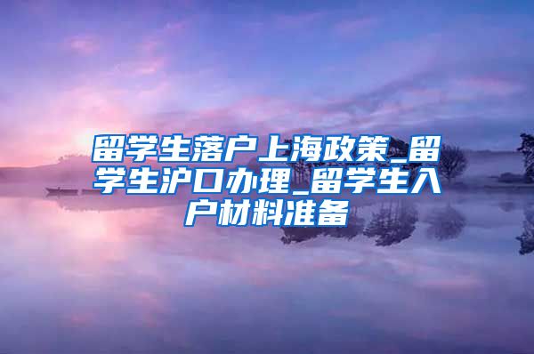 留学生落户上海政策_留学生沪口办理_留学生入户材料准备
