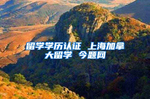 留学学历认证 上海加拿大留学 今题网
