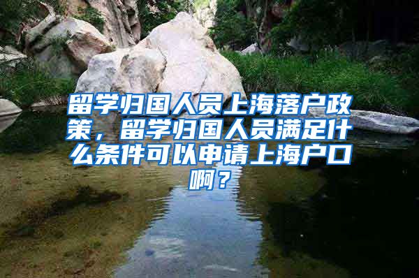 留学归国人员上海落户政策，留学归国人员满足什么条件可以申请上海户口啊？