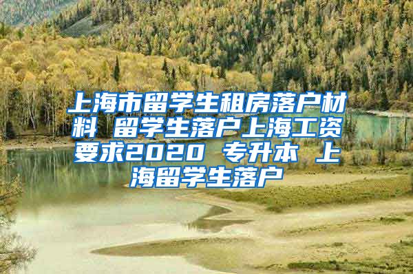 上海市留学生租房落户材料 留学生落户上海工资要求2020 专升本 上海留学生落户