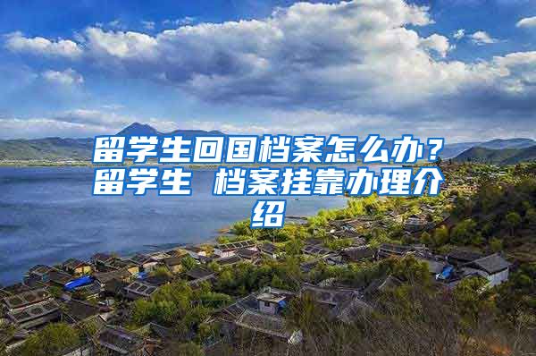 留学生回国档案怎么办？留学生 档案挂靠办理介绍