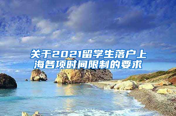 关于2021留学生落户上海各项时间限制的要求