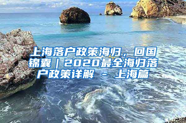 上海落户政策海归，回国锦囊｜2020最全海归落户政策详解 - 上海篇