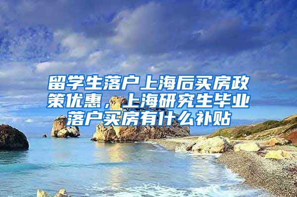 留学生落户上海后买房政策优惠，上海研究生毕业落户买房有什么补贴