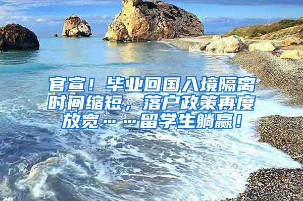 官宣！毕业回国入境隔离时间缩短，落户政策再度放宽……留学生躺赢！