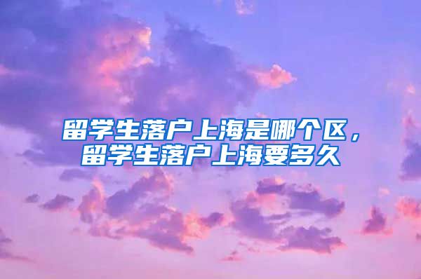 留学生落户上海是哪个区，留学生落户上海要多久