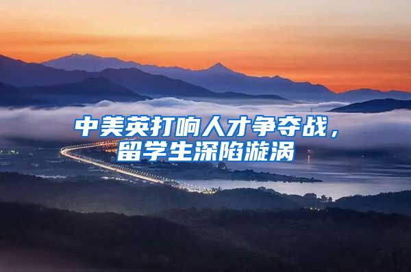 中美英打响人才争夺战，留学生深陷漩涡