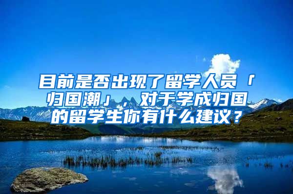 目前是否出现了留学人员「归国潮」，对于学成归国的留学生你有什么建议？