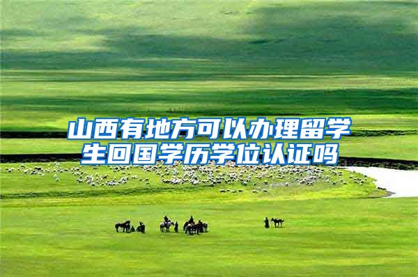 山西有地方可以办理留学生回国学历学位认证吗