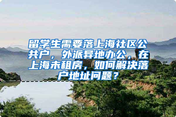 留学生需要落上海社区公共户，外派异地办公，在上海未租房，如何解决落户地址问题？