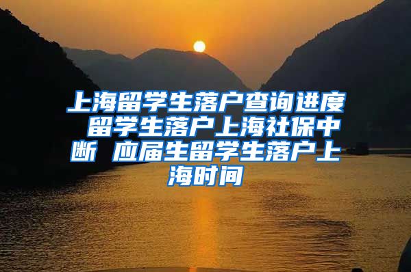 上海留学生落户查询进度 留学生落户上海社保中断 应届生留学生落户上海时间